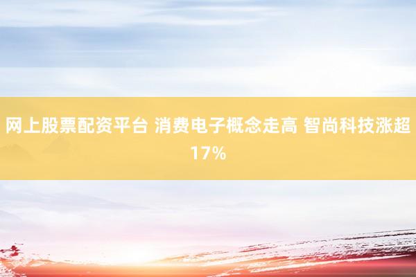 网上股票配资平台 消费电子概念走高 智尚科技涨超17%