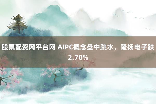 股票配资网平台网 AIPC概念盘中跳水，隆扬电子跌2.70%