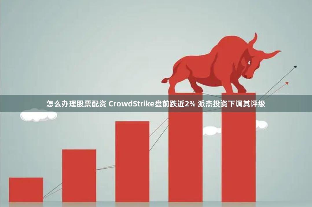 怎么办理股票配资 CrowdStrike盘前跌近2% 派杰投资下调其评级