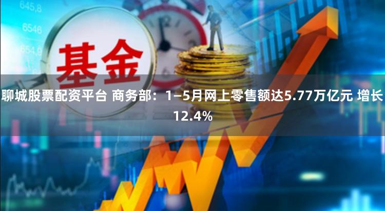 聊城股票配资平台 商务部：1—5月网上零售额达5.77万亿元 增长12.4%