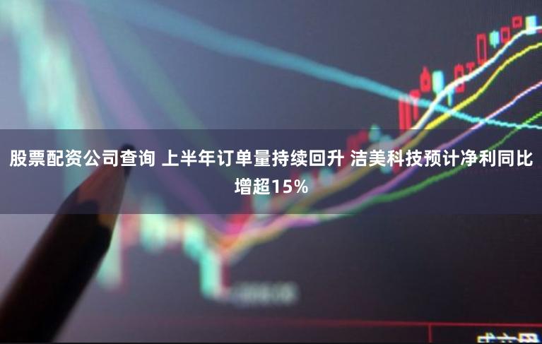 股票配资公司查询 上半年订单量持续回升 洁美科技预计净利同比增超15%