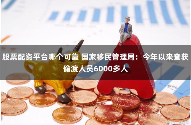 股票配资平台哪个可靠 国家移民管理局：今年以来查获偷渡人员6000多人