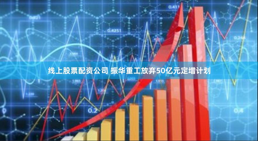 线上股票配资公司 振华重工放弃50亿元定增计划