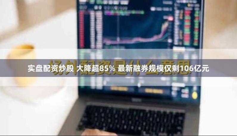 实盘配资炒股 大降超85% 最新融券规模仅剩106亿元