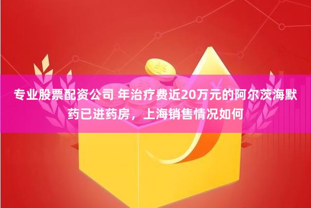 专业股票配资公司 年治疗费近20万元的阿尔茨海默药已进药房，上海销售情况如何