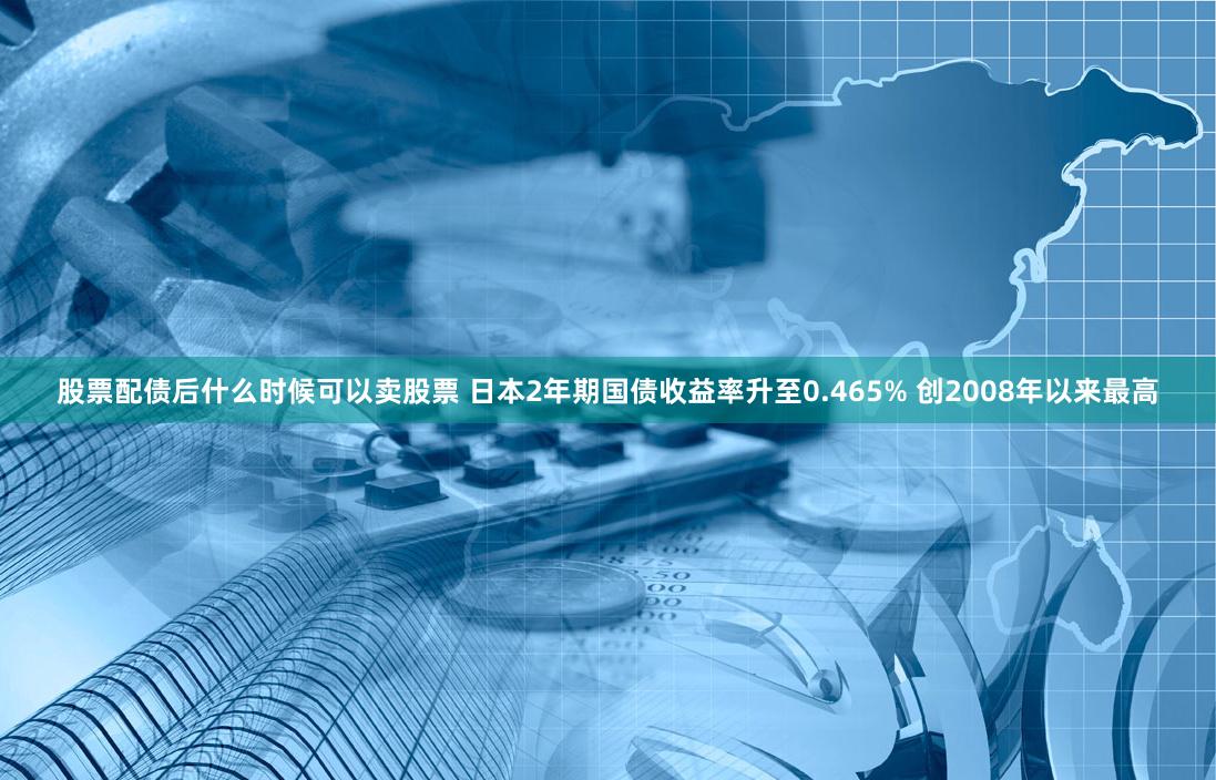 股票配债后什么时候可以卖股票 日本2年期国债收益率升至0.465% 创2008年以来最高