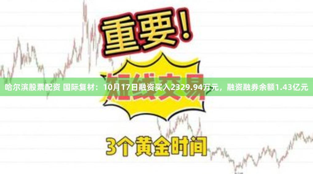 哈尔滨股票配资 国际复材：10月17日融资买入2329.94万元，融资融券余额1.43亿元