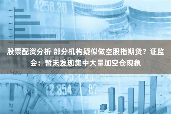 股票配资分析 部分机构疑似做空股指期货？证监会：暂未发现集中大量加空仓现象