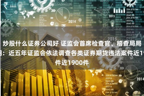 炒股什么证券公司好 证监会首席检查官、稽查局局长李明：近五年证监会依法调查各类证券期货违法案件近1900件