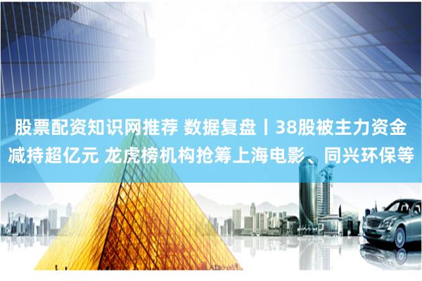 股票配资知识网推荐 数据复盘丨38股被主力资金减持超亿元 龙虎榜机构抢筹上海电影、同兴环保等