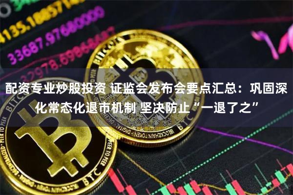 配资专业炒股投资 证监会发布会要点汇总：巩固深化常态化退市机制 坚决防止“一退了之”