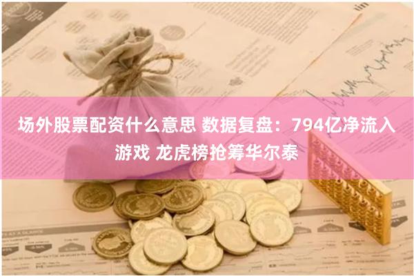 场外股票配资什么意思 数据复盘：794亿净流入游戏 龙虎榜抢筹华尔泰