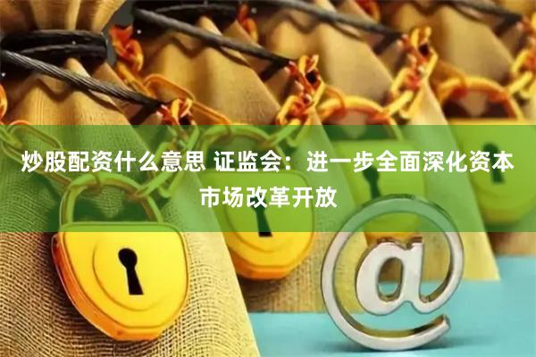 炒股配资什么意思 证监会：进一步全面深化资本市场改革开放