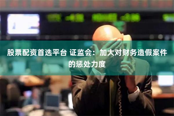 股票配资首选平台 证监会：加大对财务造假案件的惩处力度