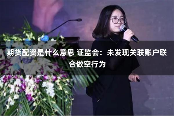 期货配资是什么意思 证监会：未发现关联账户联合做空行为