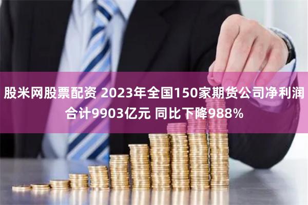 股米网股票配资 2023年全国150家期货公司净利润合计9903亿元 同比下降988%