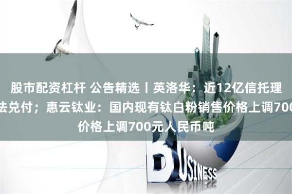 股市配资杠杆 公告精选丨英洛华：近12亿信托理财或违约无法兑付；惠云钛业：国内现有钛白粉销售价格上调700元人民币吨