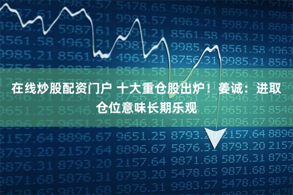 在线炒股配资门户 十大重仓股出炉！姜诚：进取仓位意味长期乐观