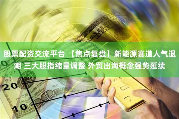 股票配资交流平台 【焦点复盘】新能源赛道人气退潮 三大股指缩量调整 外贸出海概念强势延续
