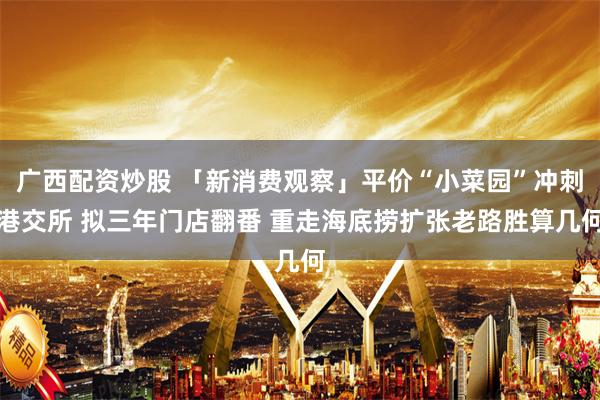 广西配资炒股 「新消费观察」平价“小菜园”冲刺港交所 拟三年门店翻番 重走海底捞扩张老路胜算几何