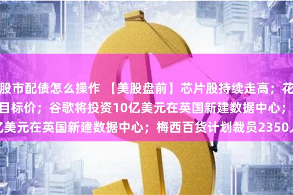 股市配债怎么操作 【美股盘前】芯片股持续走高；花旗大幅上调Coinbase目标价；谷歌将投资10亿美元在英国新建数据中心；梅西百货计划裁员2350人