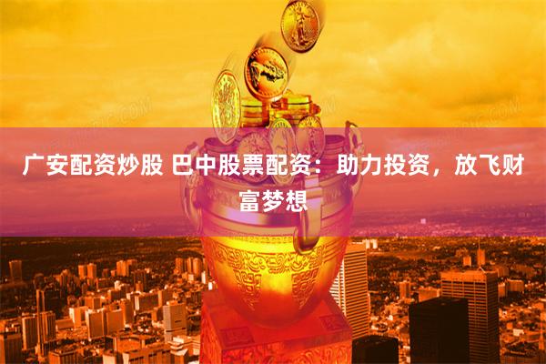 广安配资炒股 巴中股票配资：助力投资，放飞财富梦想