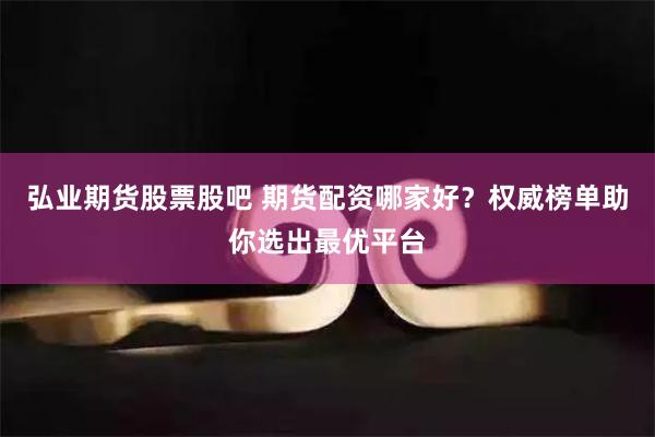 弘业期货股票股吧 期货配资哪家好？权威榜单助你选出最优平台