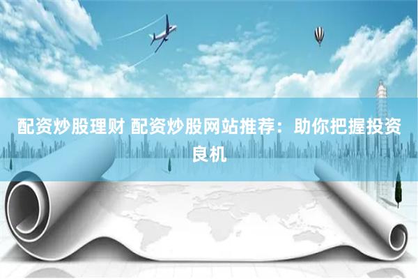 配资炒股理财 配资炒股网站推荐：助你把握投资良机