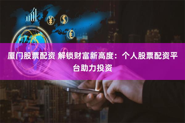 厦门股票配资 解锁财富新高度：个人股票配资平台助力投资