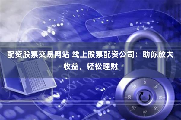 配资股票交易网站 线上股票配资公司：助你放大收益，轻松理财
