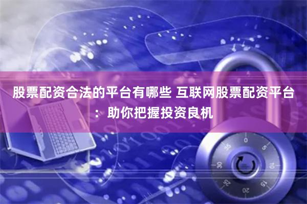 股票配资合法的平台有哪些 互联网股票配资平台：助你把握投资良机