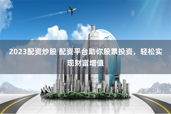 2023配资炒股 配资平台助你股票投资，轻松实现财富增值