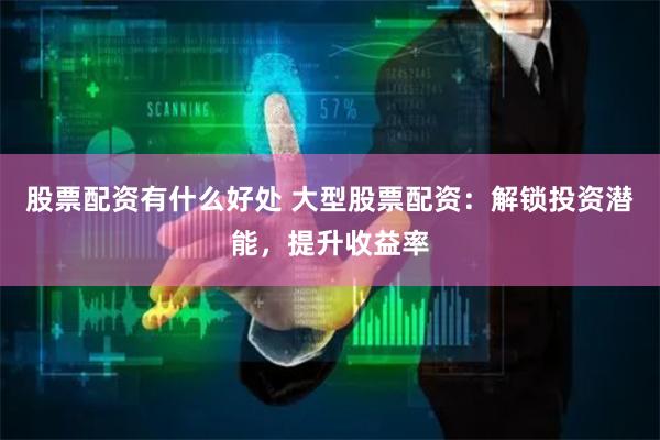 股票配资有什么好处 大型股票配资：解锁投资潜能，提升收益率