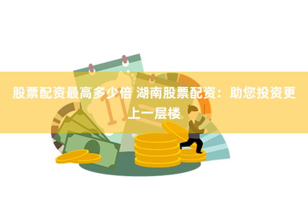 股票配资最高多少倍 湖南股票配资：助您投资更上一层楼