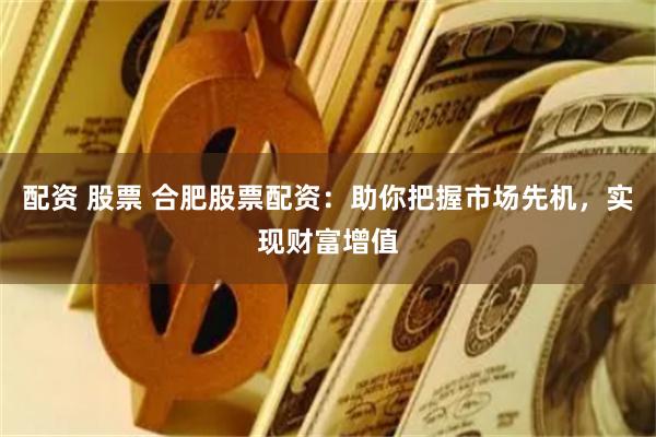 配资 股票 合肥股票配资：助你把握市场先机，实现财富增值