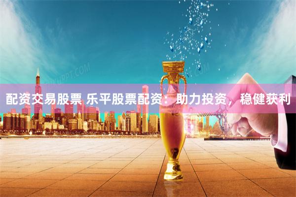 配资交易股票 乐平股票配资：助力投资，稳健获利