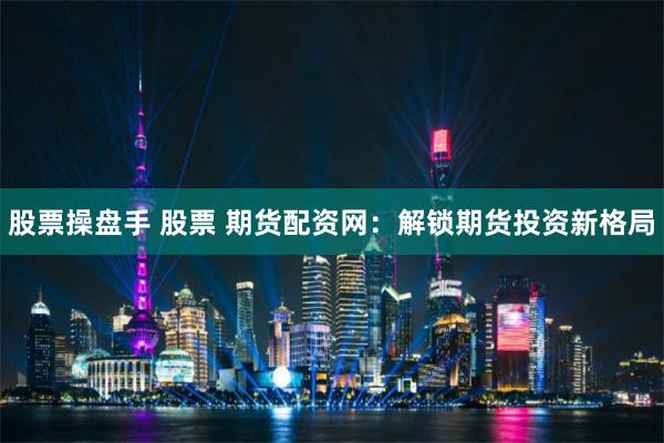 股票操盘手 股票 期货配资网：解锁期货投资新格局
