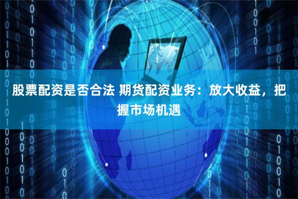股票配资是否合法 期货配资业务：放大收益，把握市场机遇