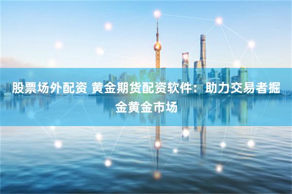 股票场外配资 黄金期货配资软件：助力交易者掘金黄金市场