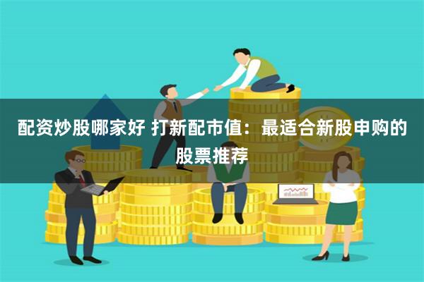 配资炒股哪家好 打新配市值：最适合新股申购的股票推荐