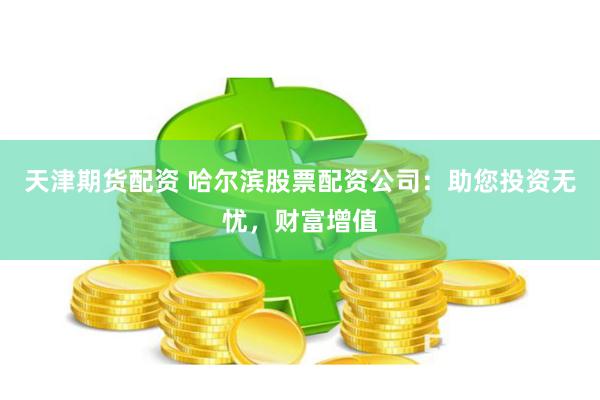 天津期货配资 哈尔滨股票配资公司：助您投资无忧，财富增值