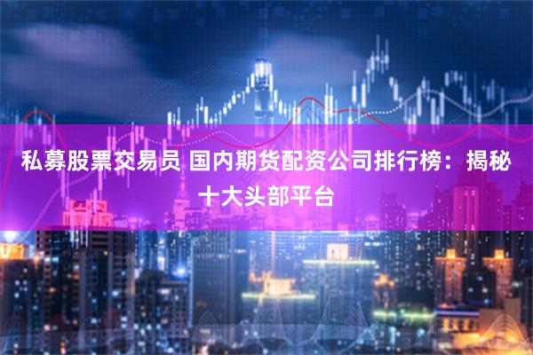 私募股票交易员 国内期货配资公司排行榜：揭秘十大头部平台
