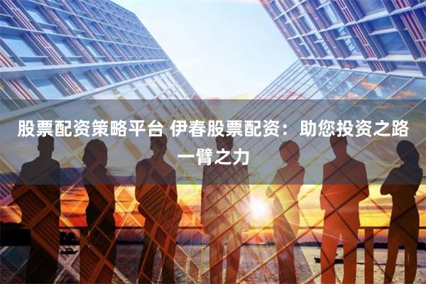 股票配资策略平台 伊春股票配资：助您投资之路一臂之力