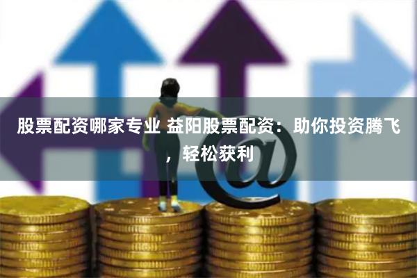股票配资哪家专业 益阳股票配资：助你投资腾飞，轻松获利