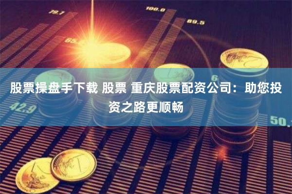 股票操盘手下载 股票 重庆股票配资公司：助您投资之路更顺畅